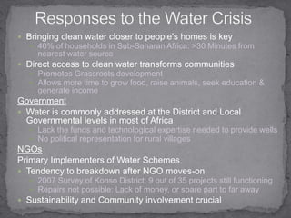 Responses to the Water CrisisBringing clean water closer to people's homes is key40% of households in Sub-Saharan Africa: >30 Minutes from nearest water sourceDirect access to clean water transforms communities  Promotes Grassroots development Allows more time to grow food, raise animals, seek education & generate income GovernmentWater is commonly addressed at the District and Local Governmental levels in most of AfricaLack the funds and technological expertise needed to provide wellsNo political representation for rural villages  NGOsPrimary Implementers of Water SchemesTendency to breakdown after NGO moves-on 2007 Survey of Konso District: 9 out of 35 projects still functioning Repairs not possible: Lack of money, or spare part to far away  Sustainability and Community involvement crucial 