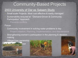 Community-Based Projects 2003 University of Dar es Salaam StudySmall scale Projects: Most cost effective & easily managed Sustainability ensured w/  “Demand-Driven & Community Participation” ApproachPrevents conflicts  Focus:Community involvement in solving water problems is keyProject Initiation, Planning, Implementation, and Maintenance Strengthening women’s participation in the planning & decision making Village/User ownership emphasized Empowers the poor 