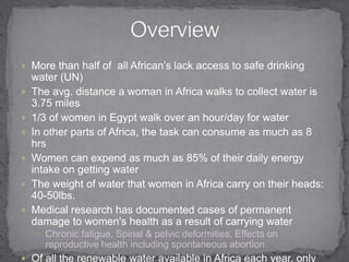 More than half of  all African’s lack access to safe drinking water (UN) The avg. distance a woman in Africa walks to collect water is 3.75 miles 1/3 of women in Egypt walk over an hour/day for waterIn other parts of Africa, the task can consume as much as 8 hrsWomen can expend as much as 85% of their daily energy intake on getting waterThe weight of water that women in Africa carry on their heads: 40-50lbs. Medical research has documented cases of permanent damage to women's health as a result of carrying waterChronic fatigue, Spinal & pelvic deformities, Effects on reproductive health including spontaneous abortionOf all the renewable water available in Africa each year, only 4% is used Most Africans lack Wells, Canals, Pumps, Reservoirs, & Irrigation SystemsOverview