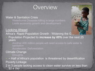 Water & Sanitation CrisisWaterborne Diseases killing in large numbersLimits economic growth and developmentLooking AheadAfrica’s  Rapid Population Growth : Widening the GapPopulation Projected to increase by 65% over the next 25 yearsAnother 400 million people will need access to safe water & sanitation Accelerates  Deforestation Climate ChangeDroughts  ~ Half of Africa's population  is threatened by desertificationPoverty Linkage2 in 3 people lacking access to clean water survive on less than $2 a dayOverview