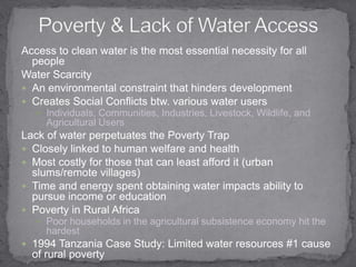 Poverty & Lack of Water AccessAccess to clean water is the most essential necessity for all people Water ScarcityAn environmental constraint that hinders development Creates Social Conflicts btw. various water usersIndividuals, Communities, Industries, Livestock, Wildlife, and Agricultural Users Lack of water perpetuates the Poverty Trap Closely linked to human welfare and healthMost costly for those that can least afford it (urban slums/remote villages)Time and energy spent obtaining water impacts ability to pursue income or education Poverty in Rural AfricaPoor households in the agricultural subsistence economy hit the hardest 1994 Tanzania Case Study: Limited water resources #1 cause of rural poverty