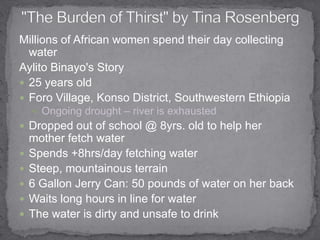 Millions of African women spend their day collecting waterAylito Binayo's Story 25 years oldForo Village, Konso District, Southwestern EthiopiaOngoing drought – river is exhausted Dropped out of school @ 8yrs. old to help her mother fetch waterSpends +8hrs/day fetching water Steep, mountainous terrain 6 Gallon Jerry Can: 50 pounds of water on her backWaits long hours in line for waterThe water is dirty and unsafe to drink"The Burden of Thirst" by Tina Rosenberg 