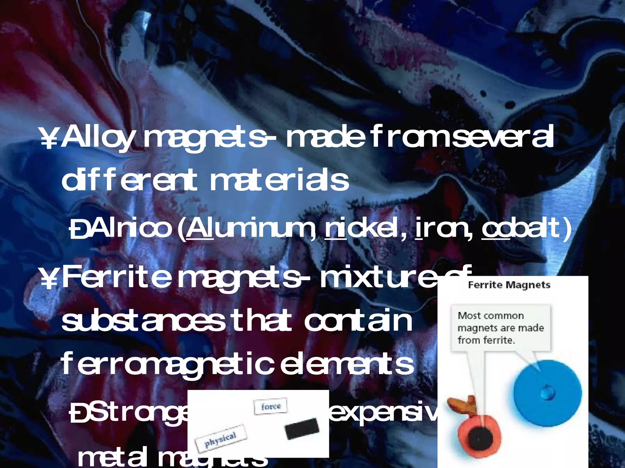 Alloy magnets- made from several different materials Alnico ( Al uminum, ni ckel, i ron, co balt) Ferrite magnets- mixture of substances that contain ferromagnetic elements Stronger and less expensive than metal magnets