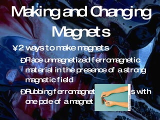 Making and Changing Magnets 2 ways to make magnets Place unmagnetized ferromagnetic material in the presence of a strong magnetic field Rubbing ferromagnetic materials with one pole of a magnet 