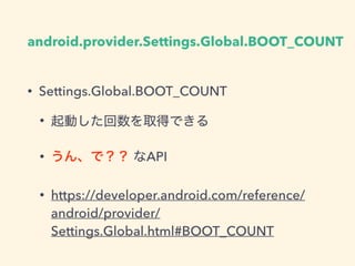 android.provider.Settings.Global.BOOT_COUNT
• Settings.Global.BOOT_COUNT
• 起動した回数を取得できる
• うん、で？？ なAPI
• https://developer.android.com/reference/
android/provider/
Settings.Global.html#BOOT_COUNT
 