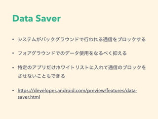 Data Saver
• システムがバックグラウンドで行われる通信をブロックする
• フォアグラウンドでのデータ使用をなるべく抑える
• 特定のアプリだけホワイトリストに入れて通信のブロックを 
させないこともできる
• https://developer.android.com/preview/features/data-
saver.html
 