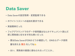 Data Saver
• Data Saverの設定取得・変更監視できる
• ホワイトリストへの追加を要求できる
• 実装簡単だった
• フォアグラウンドでのデータ使用量はなんかドキュメント読んだ
感じ開発者に任せます的な勢いだった
• 要はData SaverがONかどうか確認して、ONならデータ使用
量を抑える 努力 をしてね💪
• おい、開発者の善意に委ねられるってことか...
 