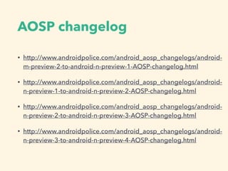 AOSP changelog
• http://www.androidpolice.com/android_aosp_changelogs/android-
m-preview-2-to-android-n-preview-1-AOSP-changelog.html
• http://www.androidpolice.com/android_aosp_changelogs/android-
n-preview-1-to-android-n-preview-2-AOSP-changelog.html
• http://www.androidpolice.com/android_aosp_changelogs/android-
n-preview-2-to-android-n-preview-3-AOSP-changelog.html
• http://www.androidpolice.com/android_aosp_changelogs/android-
n-preview-3-to-android-n-preview-4-AOSP-changelog.html
 
