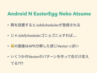 Android N EasterEgg Neko Atsume
• を設置するとJobSchedulerが登録される
• じゃJobSchedulerゴニョゴニョすれば…
• 🐱の画像はAPK分解した感じVectorっぽい
• いくつかのVectorのパターンを作って色だけ変え
てる???
 