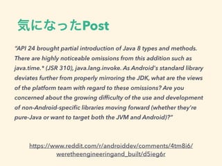 気になったPost
https://www.reddit.com/r/androiddev/comments/4tm8i6/
weretheengineeringand_built/d5ieg6r
“API 24 brought partial introduction of Java 8 types and methods.
There are highly noticeable omissions from this addition such as
java.time.* (JSR 310), java.lang.invoke. As Android's standard library
deviates further from properly mirroring the JDK, what are the views
of the platform team with regard to these omissions? Are you
concerned about the growing difﬁculty of the use and development
of non-Android-speciﬁc libraries moving forward (whether they're
pure-Java or want to target both the JVM and Android)?”
 