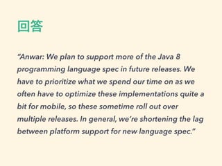 回答
“Anwar: We plan to support more of the Java 8
programming language spec in future releases. We
have to prioritize what we spend our time on as we
often have to optimize these implementations quite a
bit for mobile, so these sometime roll out over
multiple releases. In general, we’re shortening the lag
between platform support for new language spec.”
 