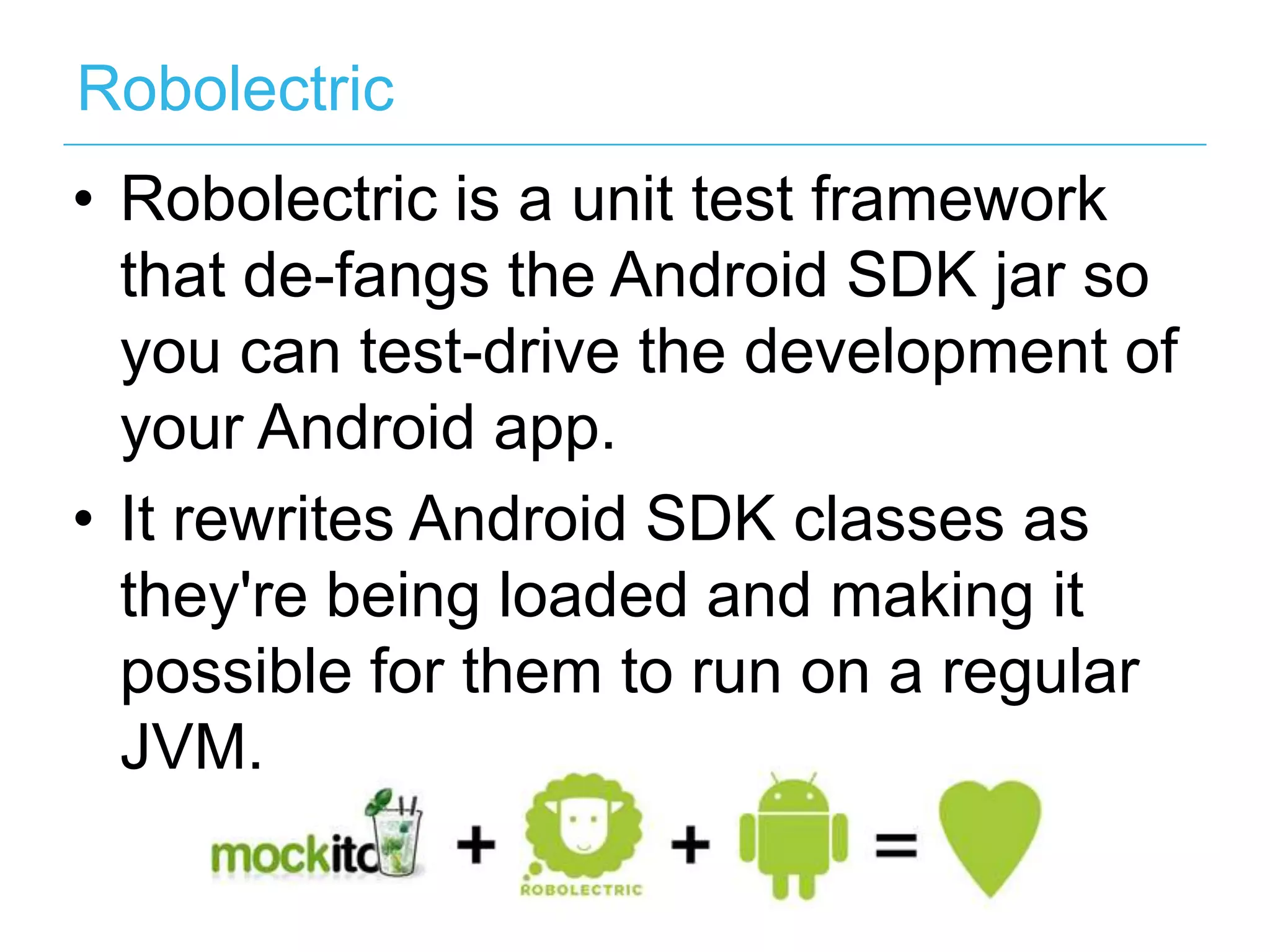 Robolectric •  Robolectric is a unit test framework that de-fangs the Android SDK jar so you can test-drive the development of your Android app. •  It rewrites Android SDK classes as they're being loaded and making it possible for them to run on a regular JVM. 