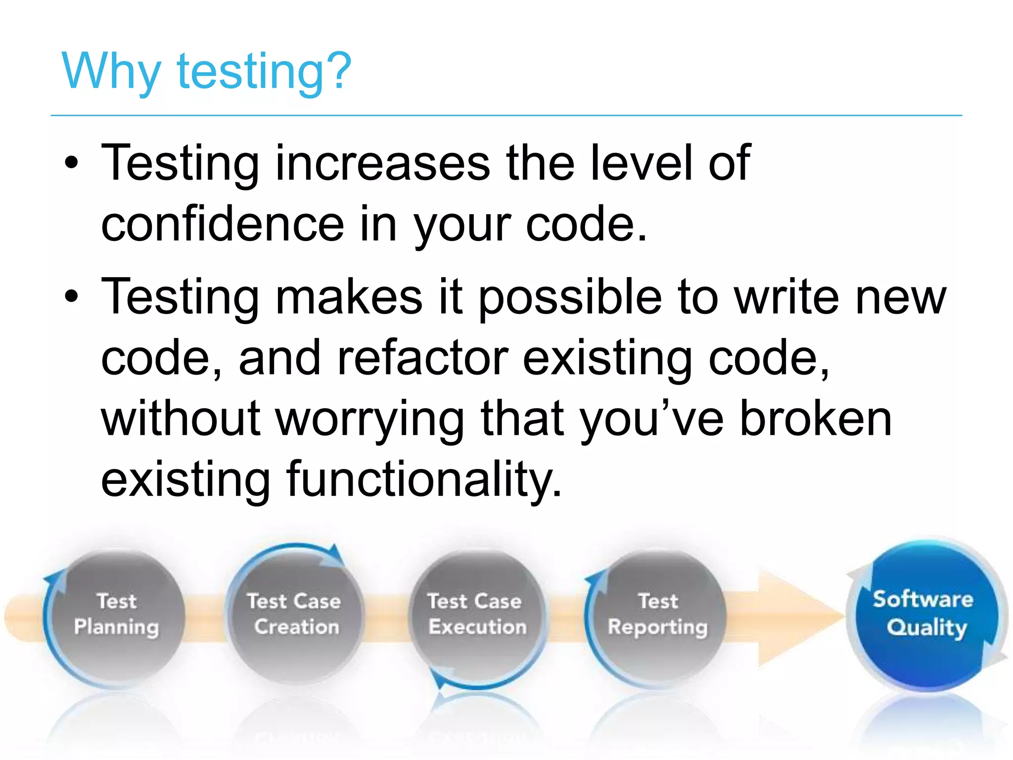 Why testing? •  Testing increases the level of conﬁdence in your code. •  Testing makes it possible to write new code, and refactor existing code, without worrying that you’ve broken existing functionality. 