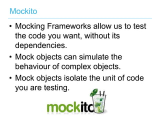 Mockito
•  Mocking Frameworks allow us to test
the code you want, without its
dependencies.
•  Mock objects can simulate the
behaviour of complex objects.
•  Mock objects isolate the unit of code
you are testing.

 