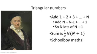 Triangular numbers
•Add 1 + 2 + 3 + … + N
•Add N + N-1 + … + 1
•So N lots of N + 1
•Sum is
1
2
𝑁(𝑁 + 1)
•Schoolboy maths!
Copyright © 2016 by Zeb Mason
 