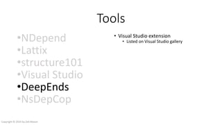 Tools
•NDepend
•Lattix
•structure101
•Visual Studio
•DeepEnds
•NsDepCop
• Visual Studio extension
• Listed on Visual Studio gallery
• Input
• csproj files
• parsed by Roslyn
• .NET assemblies
• decompiled by Mono.Cecil
• vcxproj.filter files
• Output
• DGML file
• Structured by namespace or filter
• Nodes hyperlink to source code files
• HTML report
• Cyclomatic number
• Underlying dependencies
Copyright © 2016 by Zeb Mason
 