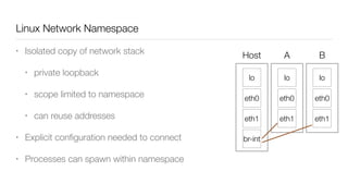 Linux Network Namespace
• Isolated copy of network stack
• private loopback
• scope limited to namespace
• can reuse addresses
• Explicit conﬁguration needed to connect
• Processes can spawn within namespace
lo
eth1
eth0
lo
eth1
eth0
lo
eth1
eth0
Host A B
br-int
 