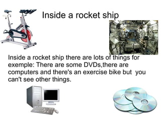 Inside a rocket ship



Inside a rocket ship there are lots of things for
exemple: There are some DVDs,there are
computers and there's an exercise bike but you
can't see other things.
 