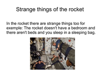 Strange things of the rocket

In the rocket there are strange things too for
exemple: The rocket doesn't have a bedroom and
there aren't beds and you sleep in a sleeping bag.
 