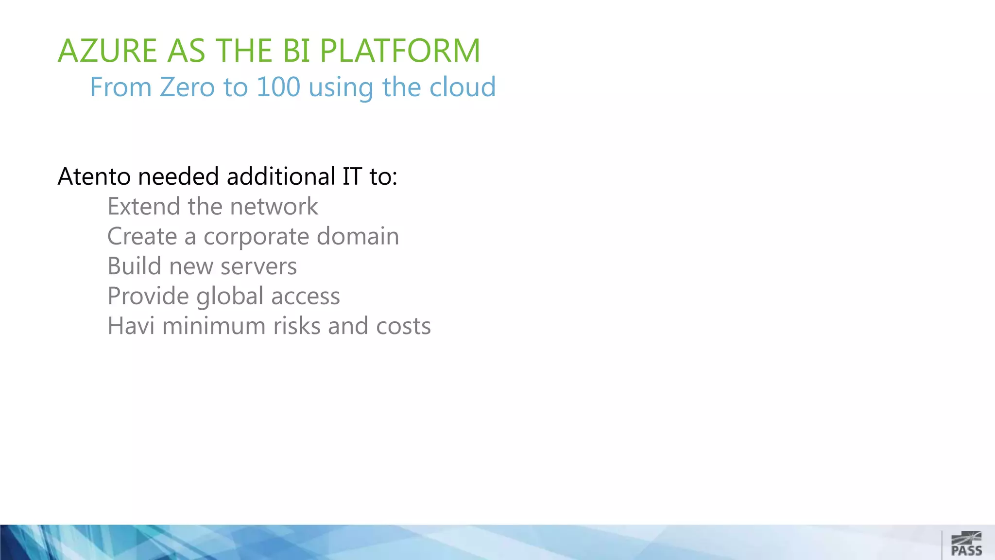 AZURE AS THE BI PLATFORM
From Zero to 100 using the cloud
Atento needed additional IT to:
Extend the network
Create a corporate domain
Build new servers
Provide global access
Havi minimum risks and costs
 