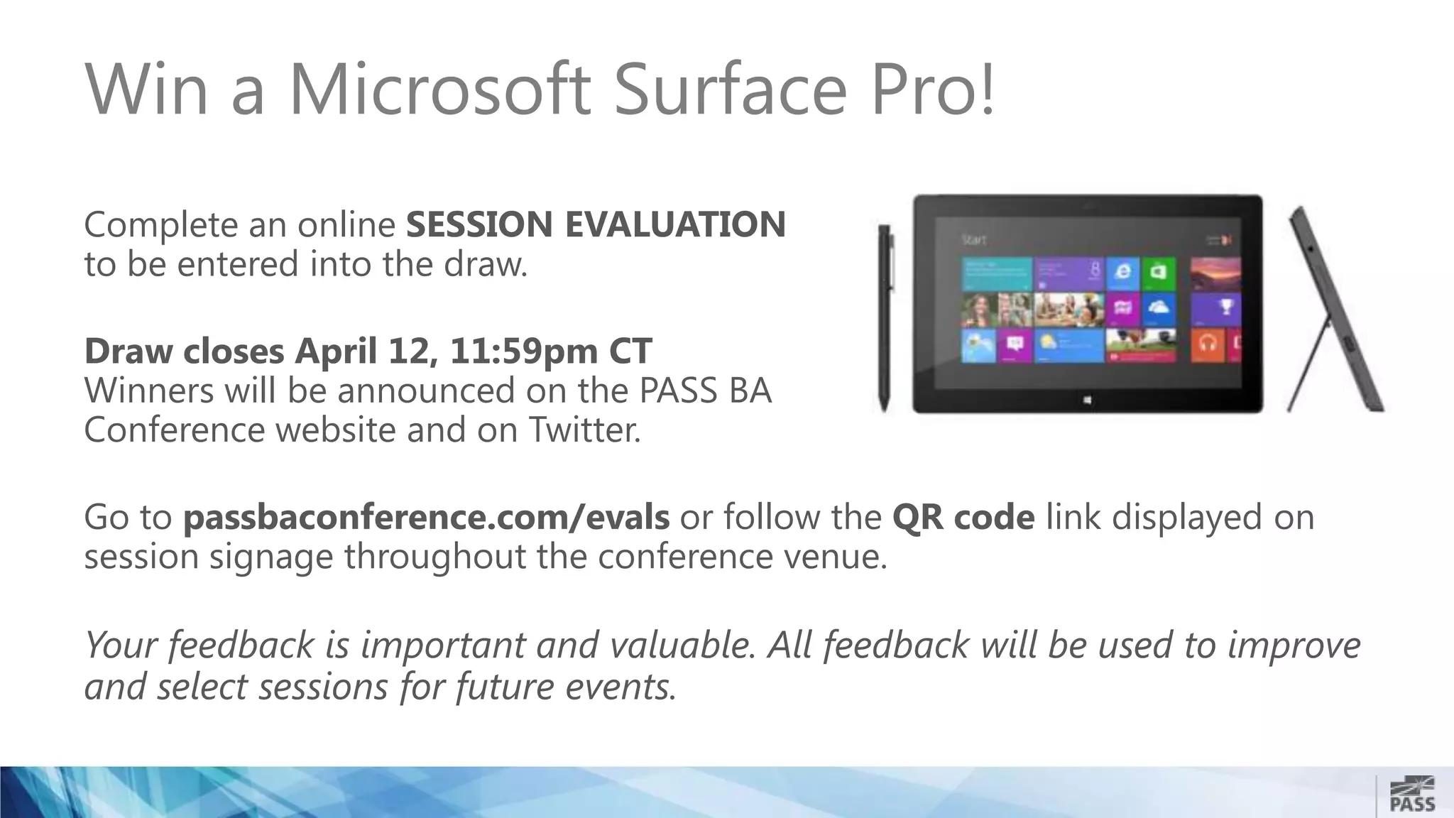 Win a Microsoft Surface Pro!
Complete an online SESSION EVALUATION
to be entered into the draw.
Draw closes April 12, 11:59pm CT
Winners will be announced on the PASS BA
Conference website and on Twitter.
Go to passbaconference.com/evals or follow the QR code link displayed on
session signage throughout the conference venue.
Your feedback is important and valuable. All feedback will be used to improve
and select sessions for future events.
 