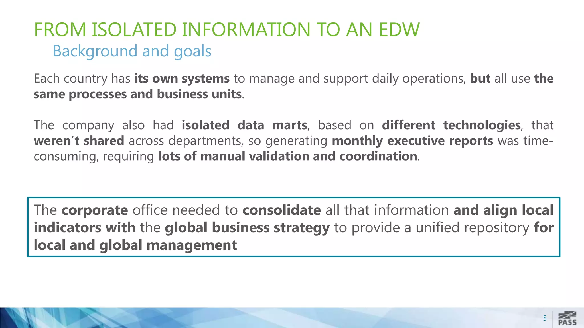 5
FROM ISOLATED INFORMATION TO AN EDW
Background and goals
Each country has its own systems to manage and support daily operations, but all use the
same processes and business units.
The company also had isolated data marts, based on different technologies, that
weren’t shared across departments, so generating monthly executive reports was time-
consuming, requiring lots of manual validation and coordination.
The corporate office needed to consolidate all that information and align local
indicators with the global business strategy to provide a unified repository for
local and global management
 