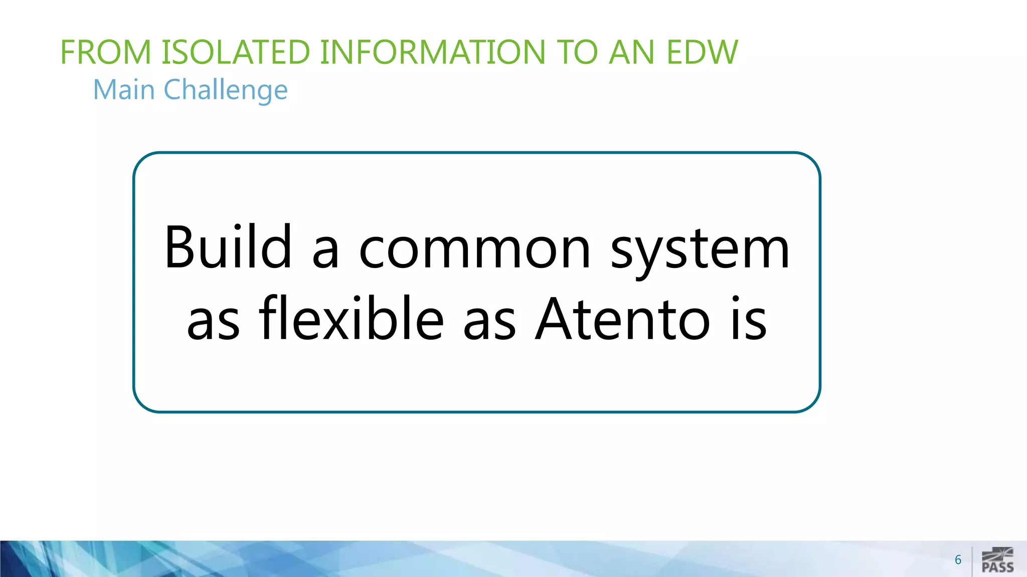 6
FROM ISOLATED INFORMATION TO AN EDW
Main Challenge
Build a common system
as flexible as Atento is
 