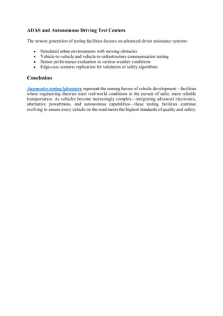 ADAS and Autonomous Driving Test Centers
The newest generation of testing facilities focuses on advanced driver assistance systems:
 Simulated urban environments with moving obstacles
 Vehicle-to-vehicle and vehicle-to-infrastructure communication testing
 Sensor performance evaluation in various weather conditions
 Edge-case scenario replication for validation of safety algorithms
Conclusion
Automotive testing laboratory represent the unsung heroes of vehicle development—facilities
where engineering theories meet real-world conditions in the pursuit of safer, more reliable
transportation. As vehicles become increasingly complex—integrating advanced electronics,
alternative powertrains, and autonomous capabilities—these testing facilities continue
evolving to ensure every vehicle on the road meets the highest standards of quality and safety.
 