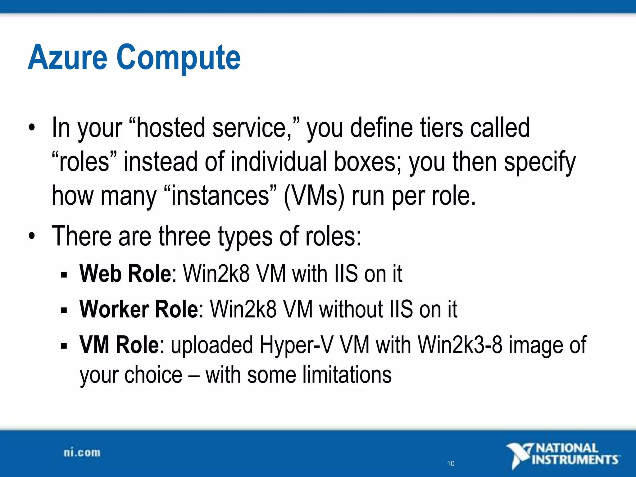 Azure ComputeIn your “hosted service,” you define tiers called “roles” instead of individual boxes; you then specify how many “instances” (VMs) run per role.There are three types of roles:Web Role: Win2k8 VM with IIS on itWorker Role: Win2k8 VM without IIS on itVM Role: uploaded Hyper-V VM with Win2k3-8 image of your choice – with some limitations