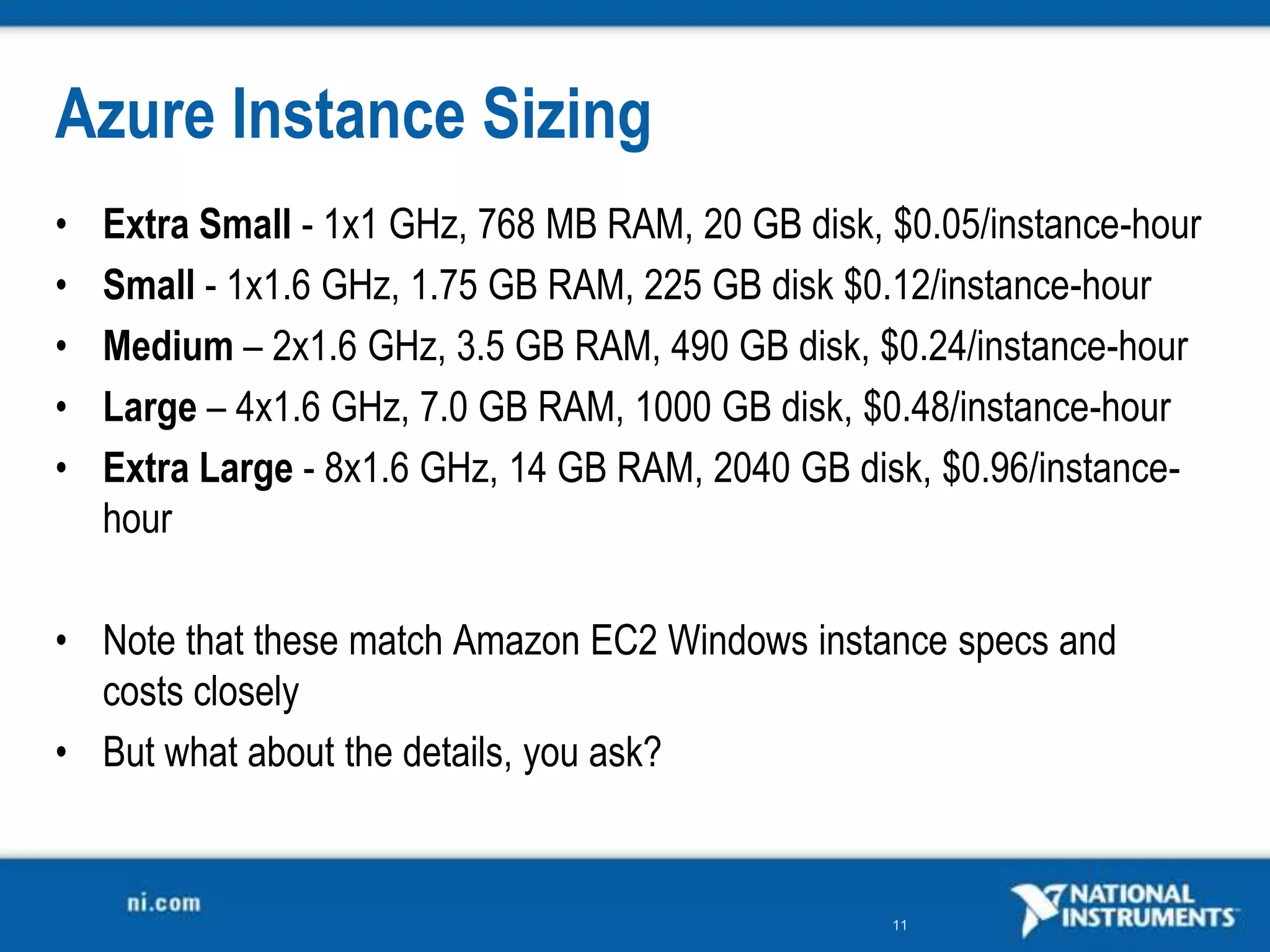 Azure Instance SizingExtra Small - 1x1 GHz, 768 MB RAM, 20 GB disk, $0.05/instance-hourSmall - 1x1.6 GHz, 1.75 GB RAM, 225 GB disk $0.12/instance-hourMedium – 2x1.6 GHz, 3.5 GB RAM, 490 GB disk, $0.24/instance-hourLarge – 4x1.6 GHz, 7.0 GB RAM, 1000 GB disk, $0.48/instance-hour Extra Large- 8x1.6 GHz, 14 GB RAM, 2040 GB disk, $0.96/instance-hourNote that these match Amazon EC2 Windows instance specs and costs closelyBut what about the details, you ask?