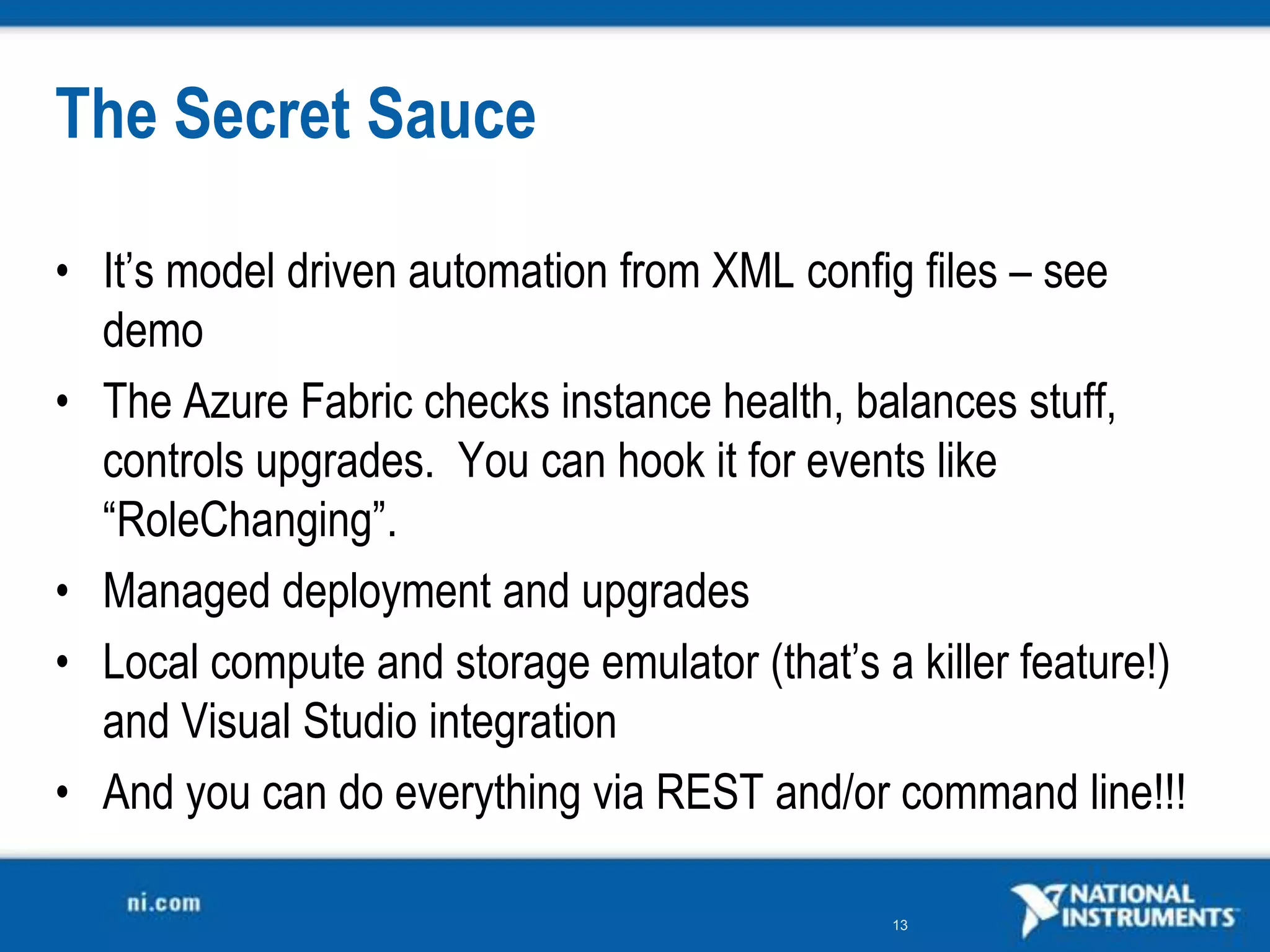 The Secret SauceIt’s model driven automation from XML config files – see demoThe Azure Fabric checks instance health, balances stuff, controls upgrades.  You can hook it for events like “RoleChanging”.Managed deployment and upgradesLocal compute and storage emulator (that’s a killer feature!) and Visual Studio integrationAnd you can do everything via REST and/or command line!!!