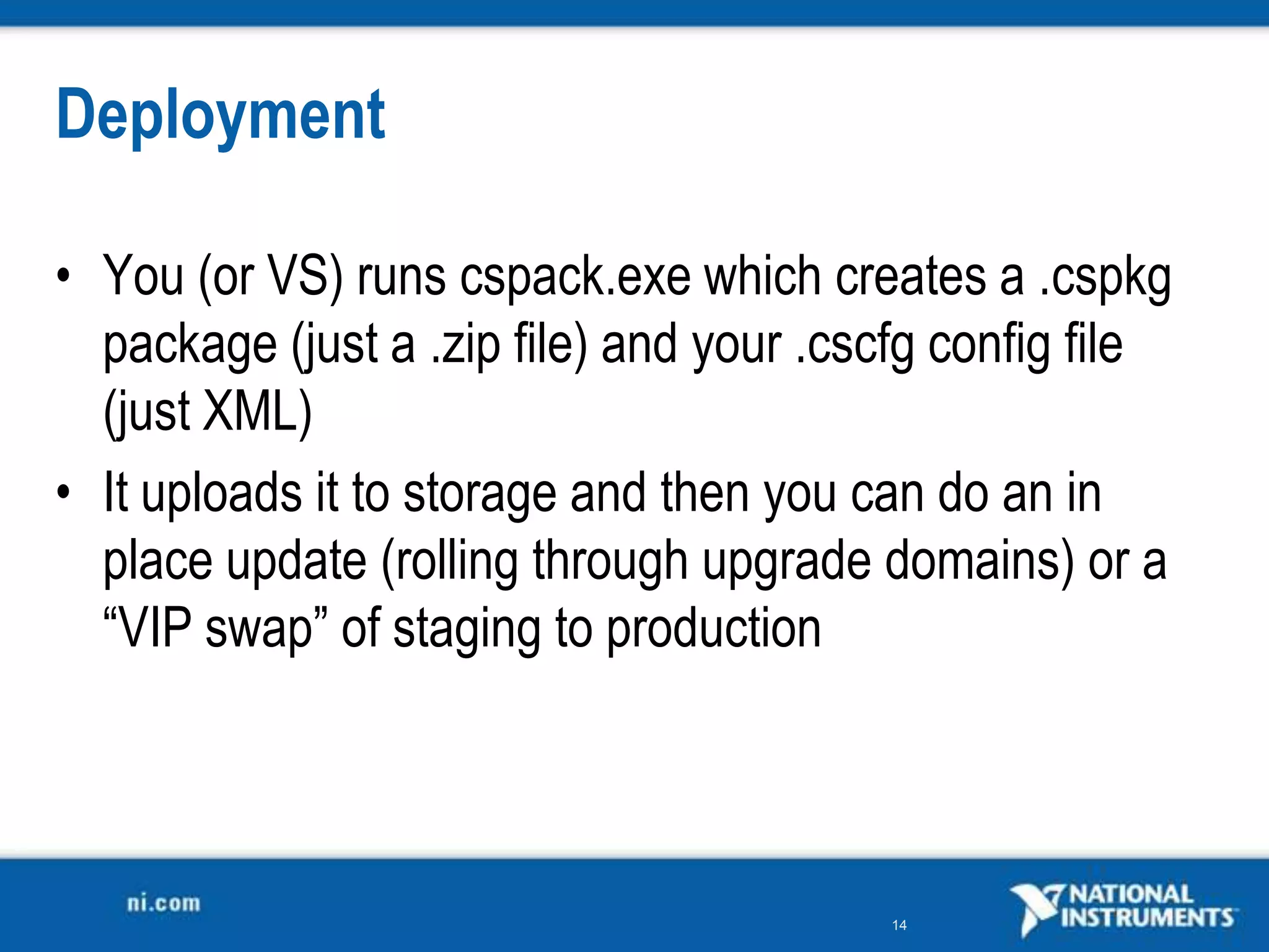 DeploymentYou (or VS) runs cspack.exe which creates a .cspkg package (just a .zip file) and your .cscfgconfig file (just XML)It uploads it to storage and then you can do an in place update (rolling through upgrade domains) or a “VIP swap” of staging to production