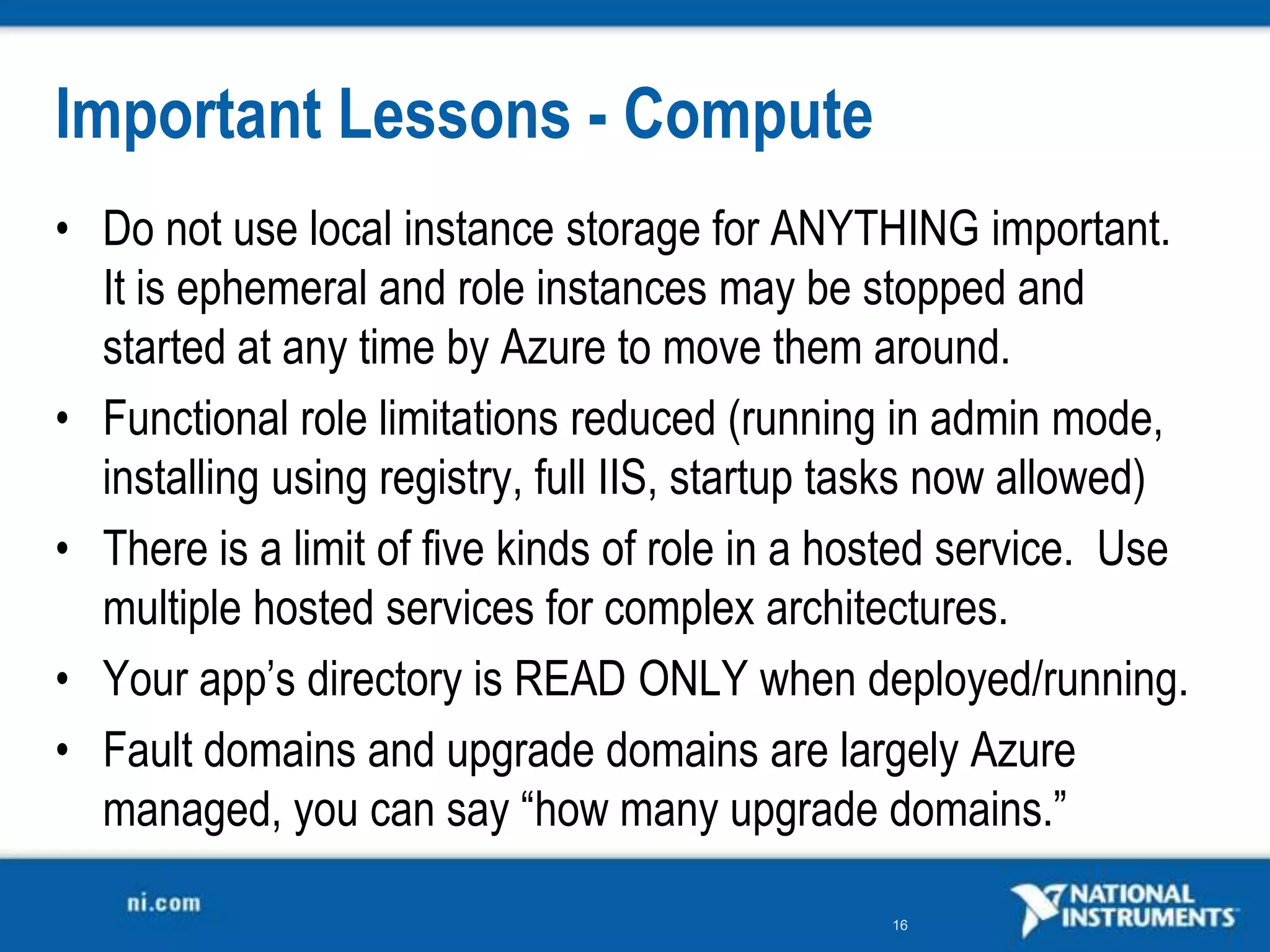 Important Lessons - ComputeDo not use local instance storage for ANYTHING important.  It is ephemeral and role instances may be stopped and started at any time by Azure to move them around.Functional role limitations reduced (running in admin mode, installing using registry, full IIS, startup tasks now allowed)There is a limit of five kinds of role in a hosted service.  Use multiple hosted services for complex architectures.Your app’s directory is READ ONLY when deployed/running.Fault domains and upgrade domains are largely Azure managed, you can say “how many upgrade domains.”