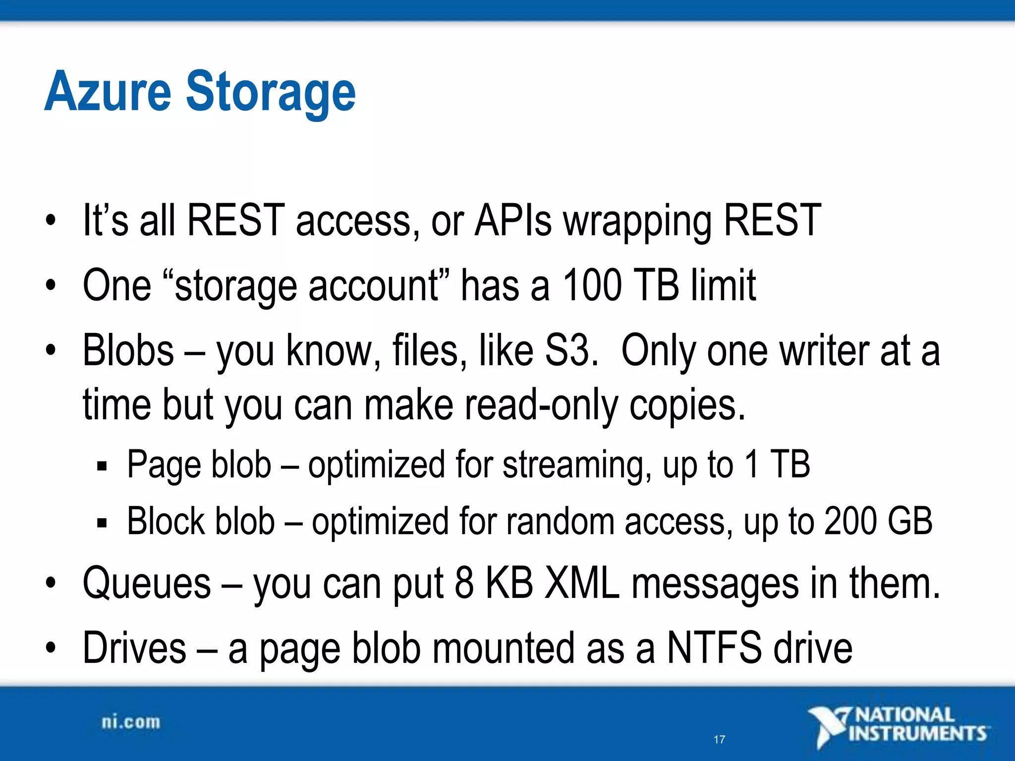 Azure StorageIt’s all REST access, or APIs wrapping RESTOne “storage account” has a 100 TB limitBlobs – you know, files, like S3.  Only one writer at a time but you can make read-only copies.Page blob – optimized for streaming, up to 1 TBBlock blob – optimized for random access, up to 200 GBQueues – you can put 8 KB XML messages in them.Drives – a page blob mounted as a NTFS drive