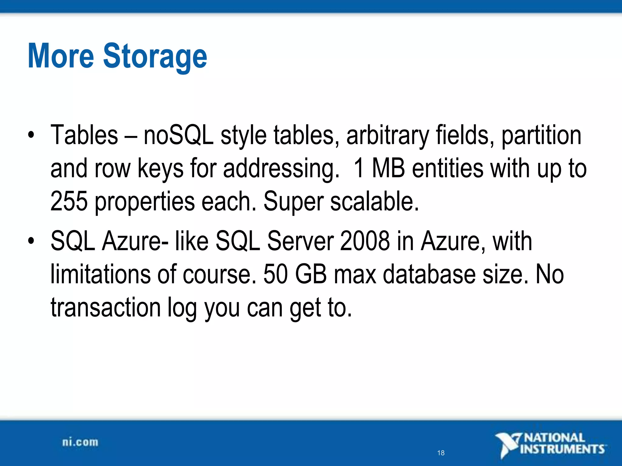 More StorageTables – noSQL style tables, arbitrary fields, partition and row keys for addressing.  1 MB entities with up to 255 properties each. Super scalable.SQL Azure- like SQL Server 2008 in Azure, with limitations of course. 50 GB max database size. No transaction log you can get to.