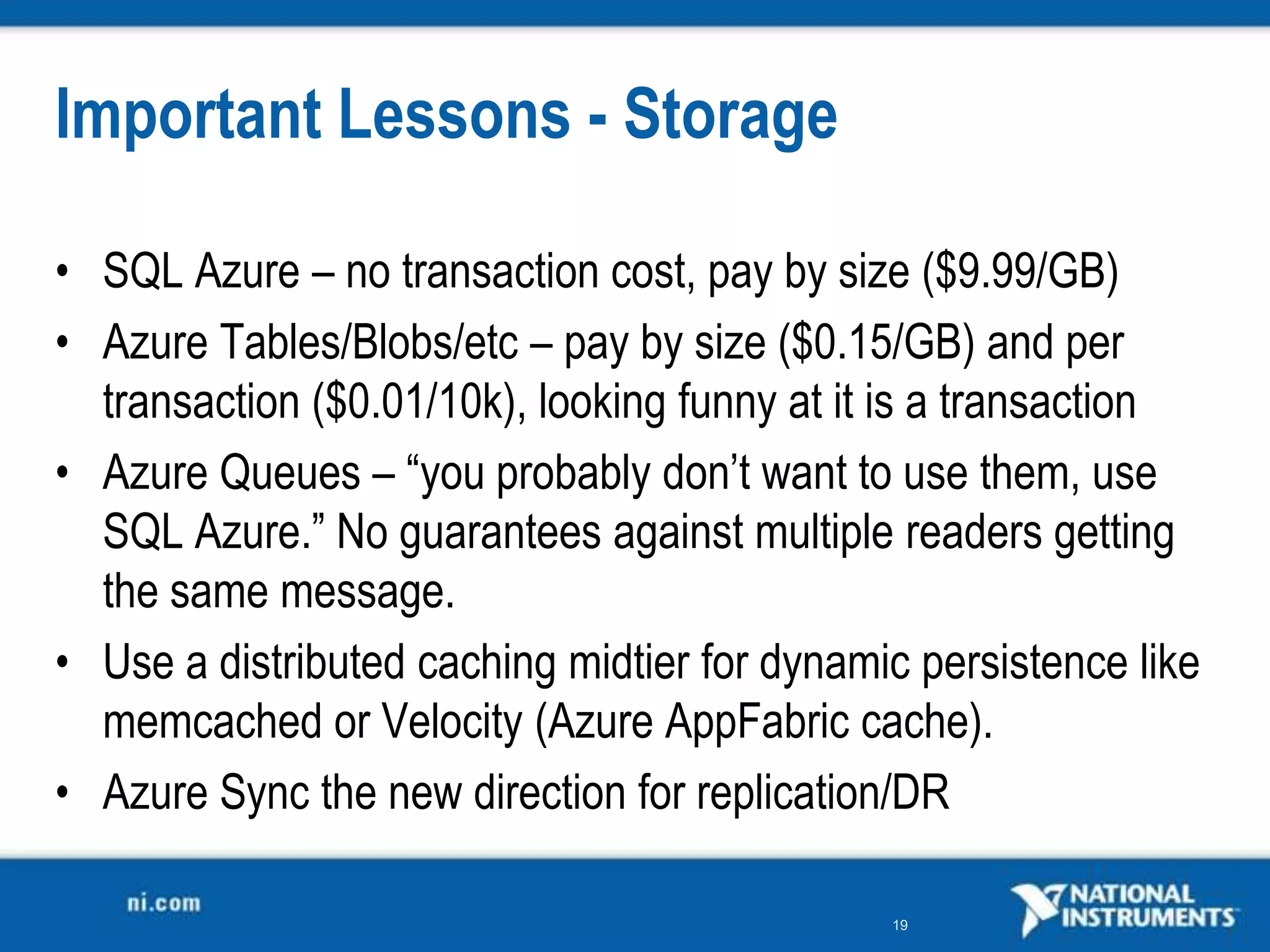 Important Lessons - StorageSQL Azure – no transaction cost, pay by size ($9.99/GB)Azure Tables/Blobs/etc – pay by size ($0.15/GB) and per transaction ($0.01/10k), looking funny at it is a transactionAzure Queues – “you probably don’t want to use them, use SQL Azure.” No guarantees against multiple readers getting the same message.Use a distributed caching midtier for dynamic persistence like memcachedor Velocity (Azure AppFabric cache).Azure Sync the new direction for replication/DR