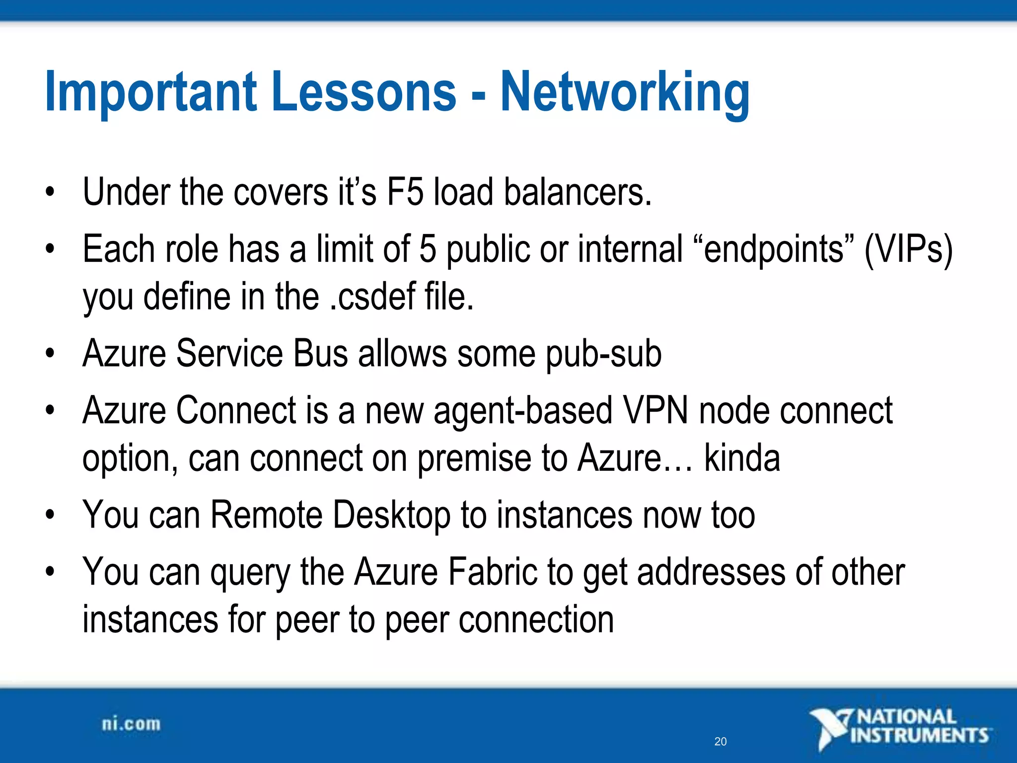 Important Lessons - NetworkingUnder the covers it’s F5 load balancers.Each role has a limit of 5 public or internal “endpoints” (VIPs) you define in the .csdef file.Azure Service Bus allows some pub-sub Azure Connect is a new agent-based VPN node connect option, can connect on premise to Azure… kindaYou can Remote Desktop to instances now tooYou can query the Azure Fabric to get addresses of other instances for peer to peer connection