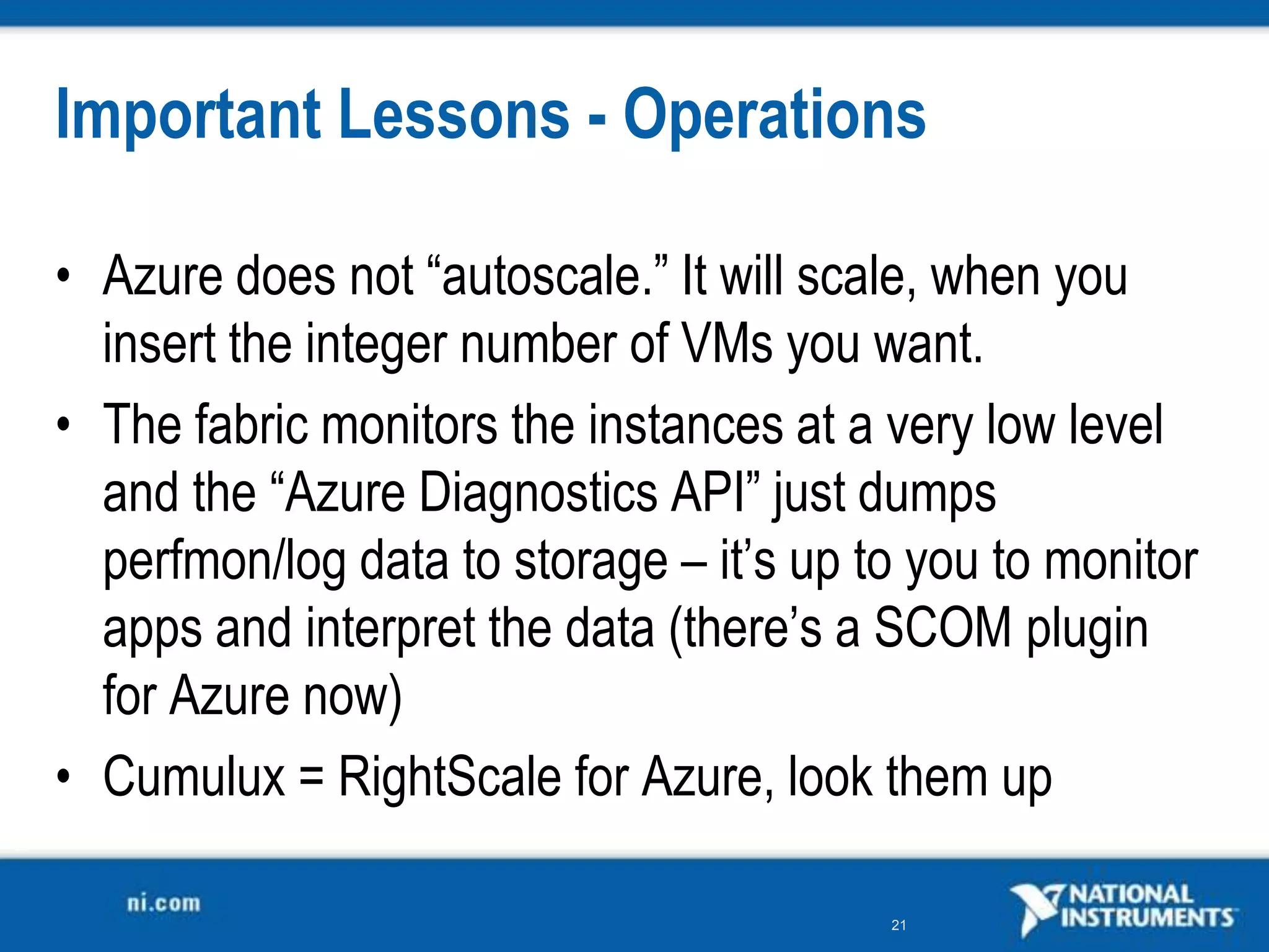 Important Lessons - OperationsAzure does not “autoscale.” It will scale, when you insert the integer number of VMs you want.The fabric monitors the instances at a very low level and the “Azure Diagnostics API” just dumps perfmon/log data to storage – it’s up to you to monitor apps and interpret the data (there’s a SCOM plugin for Azure now)Cumulux = RightScale for Azure, look them up