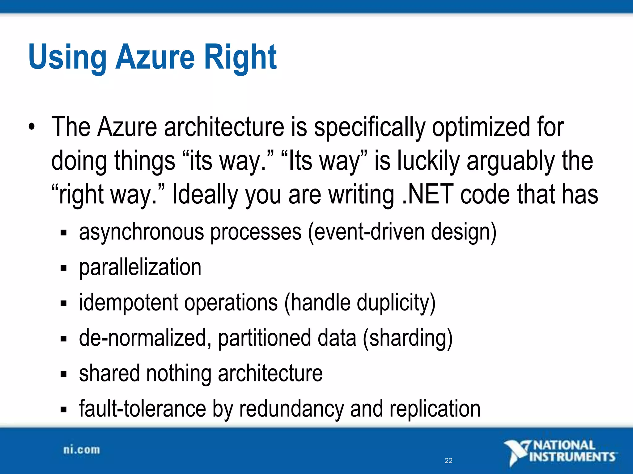 Using Azure RightThe Azure architecture is specifically optimized for doing things “its way.” “Its way” is luckily arguably the “right way.” Ideally you are writing .NET code that hasasynchronous processes (event-driven design) parallelization idempotent operations (handle duplicity) de-normalized, partitioned data (sharding) shared nothing architecture fault-tolerance by redundancy and replication 