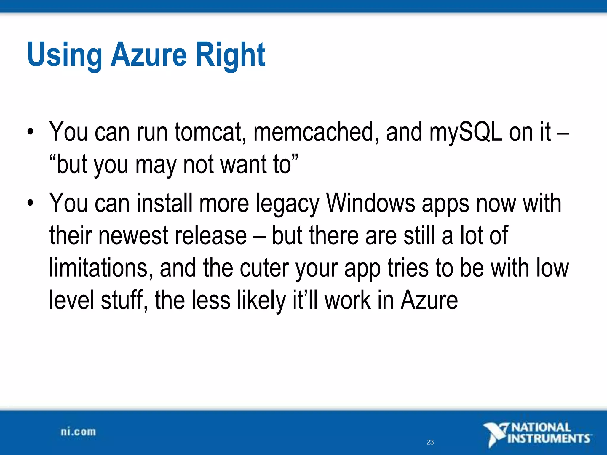 Using Azure RightYou can run tomcat, memcached, and mySQL on it – “but you may not want to”You can install more legacy Windows apps now with their newest release – but there are still a lot of limitations, and the cuter your app tries to be with low level stuff, the less likely it’ll work in Azure