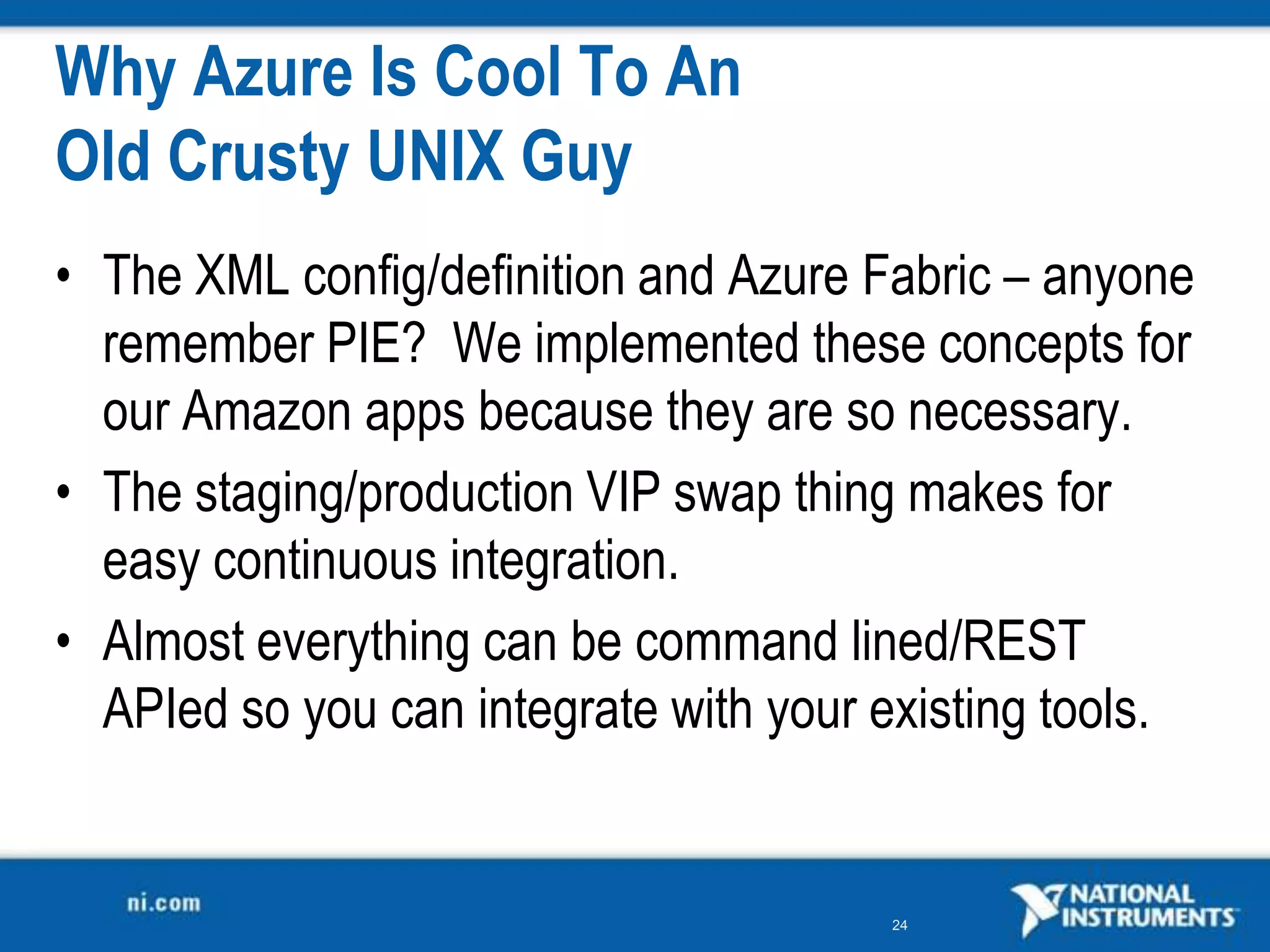 Why Azure Is Cool To An Old Crusty UNIX GuyThe XML config/definition and Azure Fabric – anyone remember PIE?  We implemented these concepts for our Amazon apps because they are so necessary.The staging/production VIP swap thing makes for easy continuous integration.Almost everything can be command lined/REST APIed so you can integrate with your existing tools.