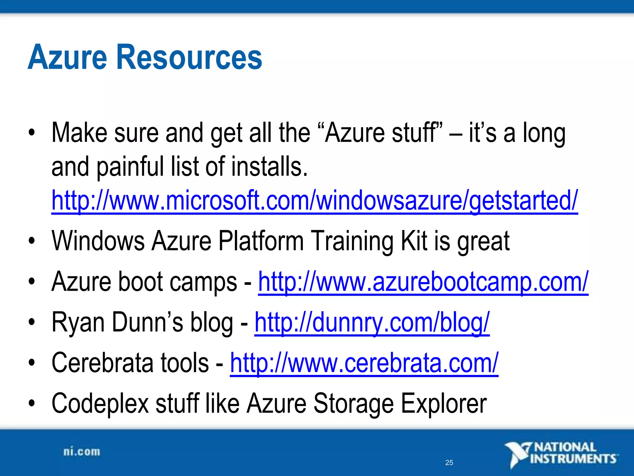 Azure ResourcesMake sure and get all the “Azure stuff” – it’s a long and painful list of installs. http://www.microsoft.com/windowsazure/getstarted/Windows Azure Platform Training Kit is greatAzure boot camps - http://www.azurebootcamp.com/Ryan Dunn’s blog - http://dunnry.com/blog/Cerebratatools - http://www.cerebrata.com/Codeplex stuff like Azure Storage Explorer