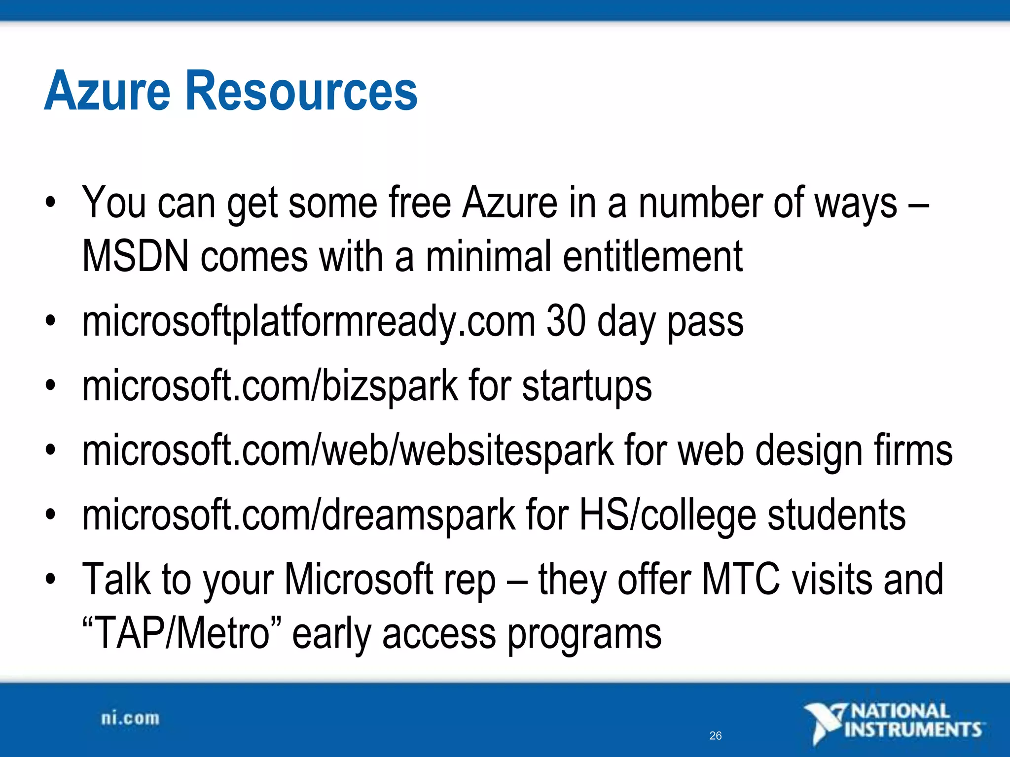 Azure ResourcesYou can get some free Azure in a number of ways – MSDN comes with a minimal entitlementmicrosoftplatformready.com 30 day passmicrosoft.com/bizspark for startupsmicrosoft.com/web/websitespark for web design firmsmicrosoft.com/dreamspark for HS/college studentsTalk to your Microsoft rep – they offer MTC visits and “TAP/Metro” early access programs