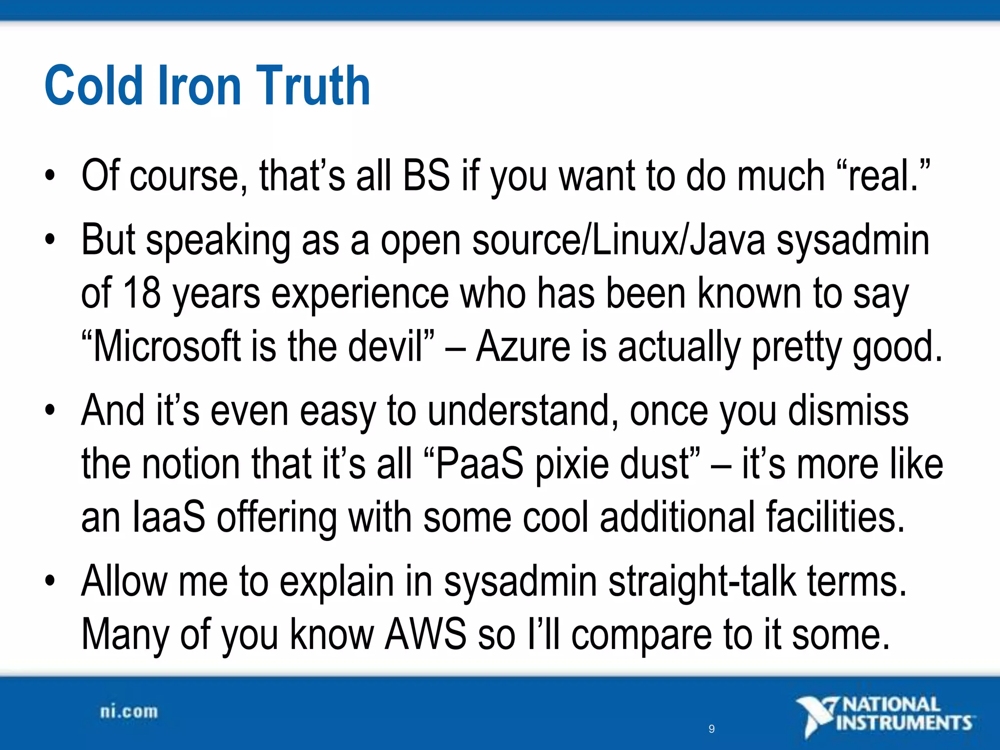 Cold Iron TruthOf course, that’s all BS if you want to do much “real.”But speaking as a open source/Linux/Java sysadmin of 18 years experience who has been known to say “Microsoft is the devil” – Azure is actually pretty good.And it’s even easy to understand, once you dismiss the notion that it’s all “PaaS pixie dust” – it’s more like an IaaS offering with some cool additional facilities. Allow me to explain in sysadmin straight-talk terms. Many of you know AWS so I’ll compare to it some.