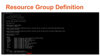 Resource Group Definition
C:UsersMCOLLIER>azure
info: _ _____ _ ___ ___
info: /_ |_ / | | | _  __|
info: _ ___/ _ __/ /| |_| | / _|___ _ _
info: (___ /_/ _/___|___/|_|____| _____)
info: (_______ _ _) _ ______ _)_ _
info: (______________ _ ) (___ _ _)
info:
info: Microsoft Azure: Microsoft's Cloud Platform
info:
info: Tool version 0.9.9
help:
help: Display help for a given command
help: help [options] [command]
help:
help: Log in to an Azure subscription using Active Directory. Currently, the user can login only via Microsoft organizational account
help: login [options] [username]
help:
help: Log out from Azure subscription using Active Directory. Currently, the user can log out only via Microsoft organizational account
help: logout [options] [username]
help:
help: Open the portal in a browser
help: portal [options]
help:
help: Commands:
help: account Commands to manage your account information and publish settings
help: config Commands to manage your local settings
help: hdinsight Commands to manage HDInsight clusters and jobs
help: mobile Commands to manage your Mobile Services
help: network Commands to manage your networks
help: sb Commands to manage your Service Bus configuration
help: service Commands to manage your Cloud Services
help: site Commands to manage your Web Sites
help: sql Commands to manage your SQL Server accounts
help: storage Commands to manage your Storage objects
help: vm Commands to manage your Virtual Machines
help:
help: Options:
help: -h, --help output usage information
help: -v, --version output the application version
help:
help: Current Mode: asm (Azure Service Management)
 