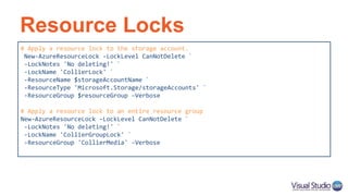 Resource Locks
# Apply a resource lock to the storage account.
New-AzureResourceLock -LockLevel CanNotDelete `
-LockNotes 'No deleting!' `
-LockName 'CollierLock' `
-ResourceName $storageAccountName `
-ResourceType 'Microsoft.Storage/storageAccounts' `
-ResourceGroup $resourceGroup –Verbose
# Apply a resource lock to an entire resource group
New-AzureResourceLock -LockLevel CanNotDelete `
-LockNotes 'No deleting!' `
-LockName 'CollierGroupLock' `
-ResourceGroup 'CollierMedia' -Verbose
 