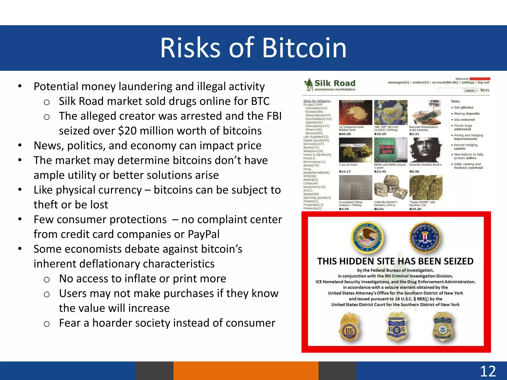 Risks of Bitcoin
• Potential money laundering and illegal activity
o Silk Road market sold drugs online for BTC
o The alleged creator was arrested and the FBI
seized over $20 million worth of bitcoins
• News, politics, and economy can impact price
• The market may determine bitcoins don’t have
ample utility or better solutions arise
• Like physical currency – bitcoins can be subject to
theft or be lost
• Few consumer protections – no complaint center
from credit card companies or PayPal
• Some economists debate against bitcoin’s
inherent deflationary characteristics
o No access to inflate or print more
o Users may not make purchases if they know
the value will increase
o Fear a hoarder society instead of consumer

12

 