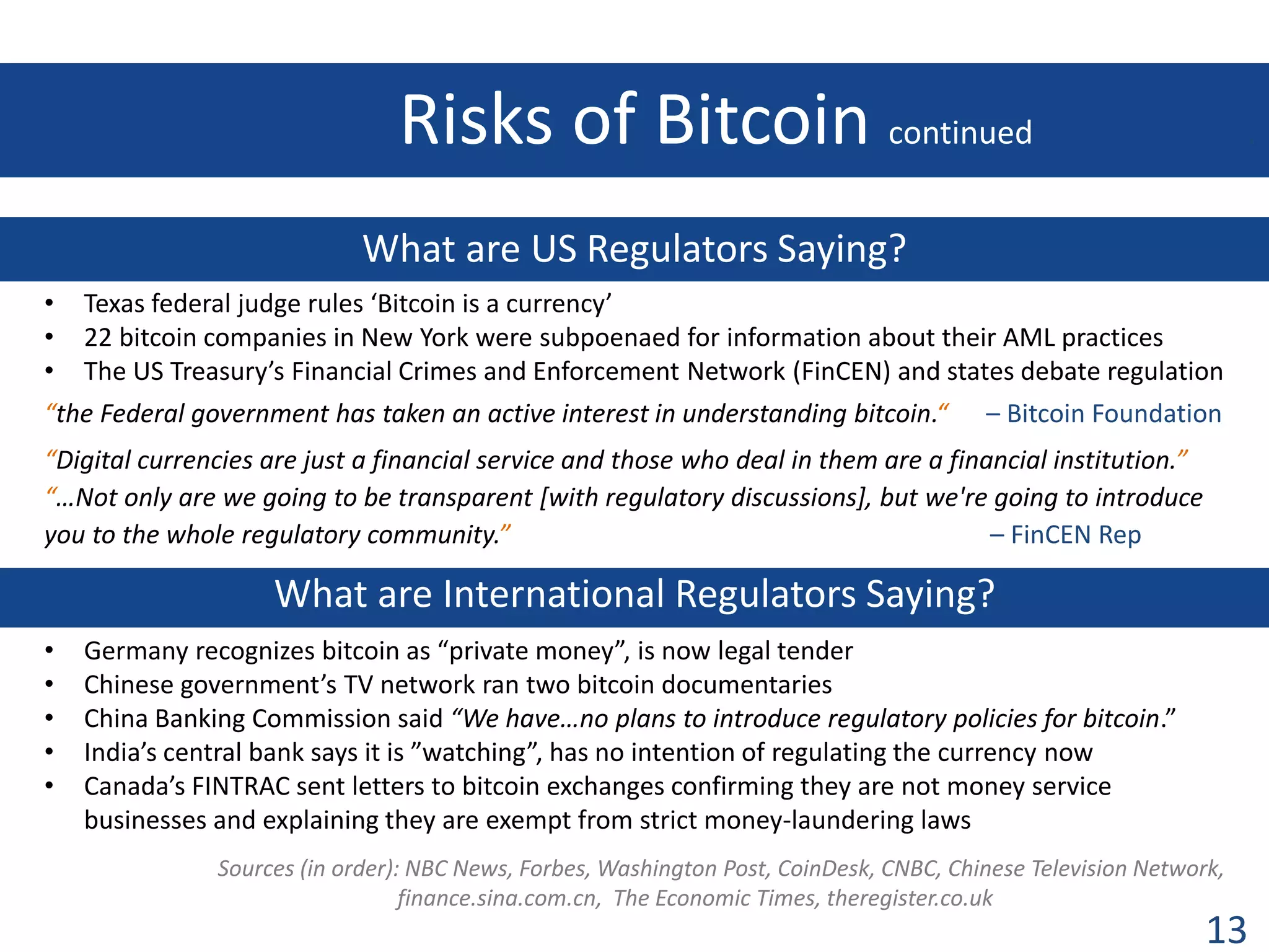 Risks of Bitcoin continued

.

What are US Regulators Saying?
•
•
•

Texas federal judge rules ‘Bitcoin is a currency’
22 bitcoin companies in New York were subpoenaed for information about their AML practices
The US Treasury’s Financial Crimes and Enforcement Network (FinCEN) and states debate regulation

“the Federal government has taken an active interest in understanding bitcoin.“

– Bitcoin Foundation

“Digital currencies are just a financial service and those who deal in them are a financial institution.”
“…Not only are we going to be transparent [with regulatory discussions], but we're going to introduce
you to the whole regulatory community.”
– FinCEN Rep

What are International Regulators Saying?
•
•
•
•
•

Germany recognizes bitcoin as “private money”, is now legal tender
Chinese government’s TV network ran two bitcoin documentaries
China Banking Commission said “We have…no plans to introduce regulatory policies for bitcoin.”
India’s central bank says it is ”watching”, has no intention of regulating the currency now
Canada’s FINTRAC sent letters to bitcoin exchanges confirming they are not money service
businesses and explaining they are exempt from strict money-laundering laws
Sources (in order): NBC News, Forbes, Washington Post, CoinDesk, CNBC, Chinese Television Network,
finance.sina.com.cn, The Economic Times, theregister.co.uk
.

13

 