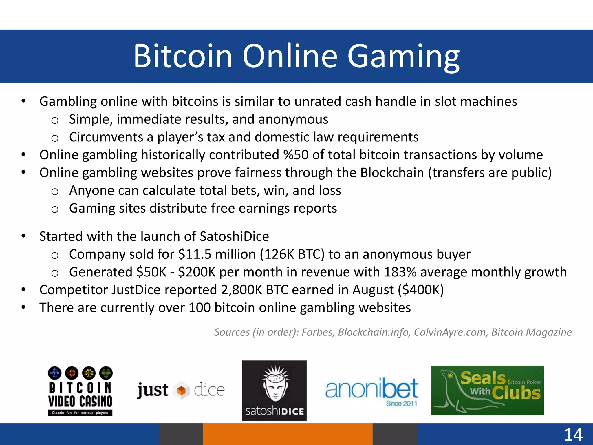 Bitcoin Online Gaming
• Gambling online with bitcoins is similar to unrated cash handle in slot machines
o Simple, immediate results, and anonymous
o Circumvents a player’s tax and domestic law requirements
• Online gambling historically contributed %50 of total bitcoin transactions by volume
• Online gambling websites prove fairness through the Blockchain (transfers are public)
o Anyone can calculate total bets, win, and loss
o Gaming sites distribute free earnings reports

• Started with the launch of SatoshiDice
o Company sold for $11.5 million (126K BTC) to an anonymous buyer
o Generated $50K - $200K per month in revenue with 183% average monthly growth
• Competitor JustDice reported 2,800K BTC earned in August ($400K)
• There are currently over 100 bitcoin online gambling websites
Sources (in order): Forbes, Blockchain.info, CalvinAyre.com, Bitcoin Magazine

14

 