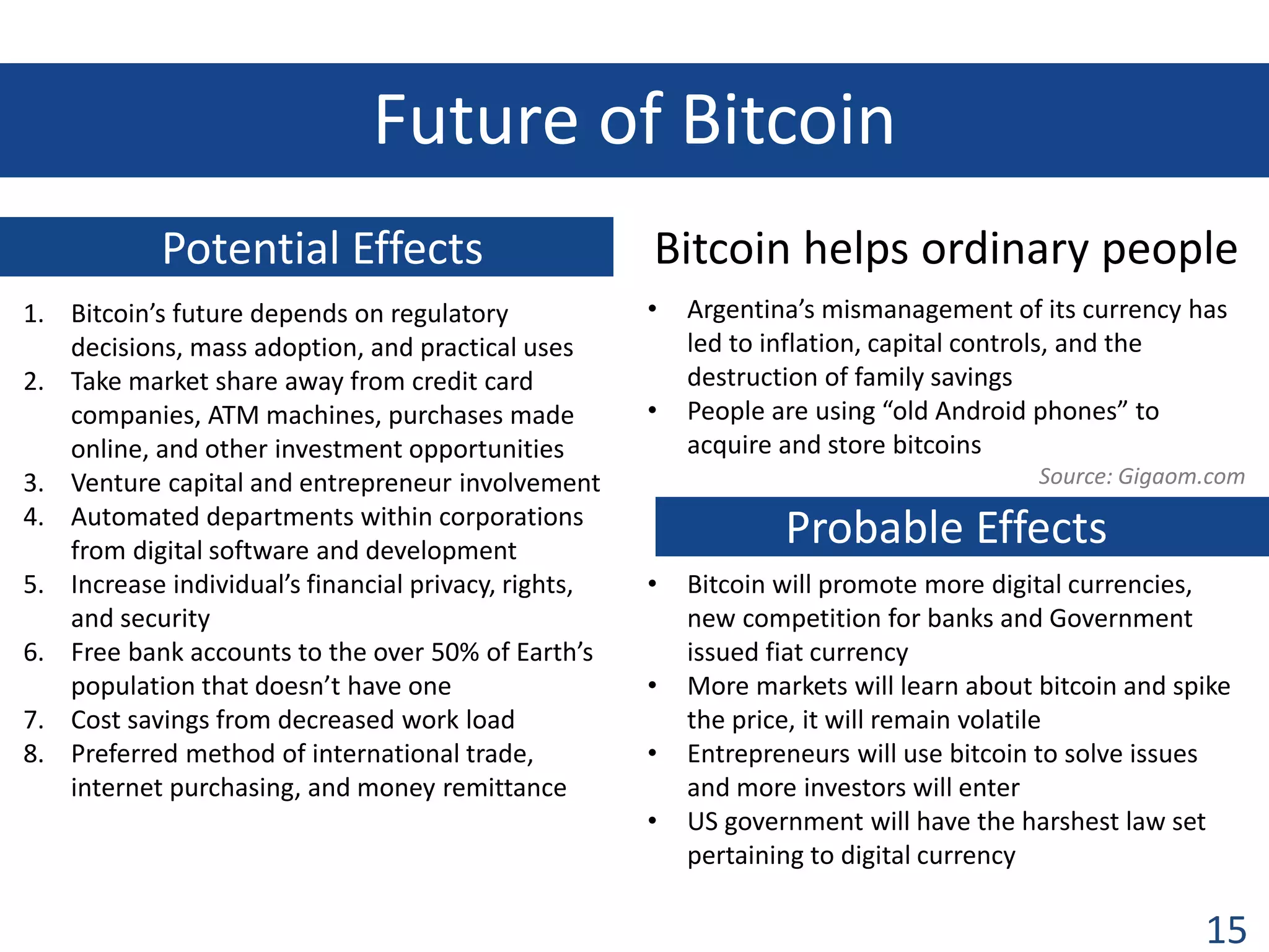 Future of Bitcoin
Potential Effects
1. Bitcoin’s future depends on regulatory
decisions, mass adoption, and practical uses
2. Take market share away from credit card
companies, ATM machines, purchases made
online, and other investment opportunities
3. Venture capital and entrepreneur involvement
4. Automated departments within corporations
from digital software and development
5. Increase individual’s financial privacy, rights,
and security
6. Free bank accounts to the over 50% of Earth’s
population that doesn’t have one
7. Cost savings from decreased work load
8. Preferred method of international trade,
internet purchasing, and money remittance

Bitcoin helps ordinary people
•

•

Argentina’s mismanagement of its currency has
led to inflation, capital controls, and the
destruction of family savings
People are using “old Android phones” to
acquire and store bitcoins
Source: Gigaom.com

Probable Effects
•
•
•
•

Bitcoin will promote more digital currencies,
new competition for banks and Government
issued fiat currency
More markets will learn about bitcoin and spike
the price, it will remain volatile
Entrepreneurs will use bitcoin to solve issues
and more investors will enter
US government will have the harshest law set
pertaining to digital currency

15

 